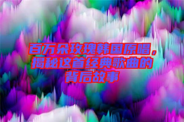 百萬朵玫瑰韓國原唱，揭秘這首經(jīng)典歌曲的背后故事