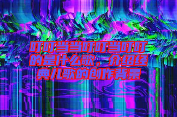 叮叮當當叮叮當叮叮的是什么歌，介紹經(jīng)典兒歌的創(chuàng)作背景