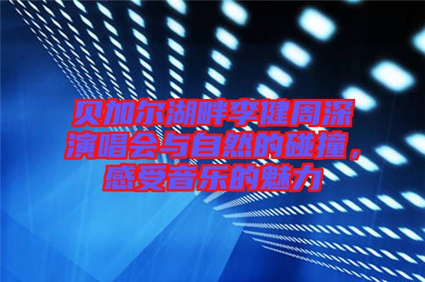 貝加爾湖畔李健周深演唱會與自然的碰撞，感受音樂的魅力