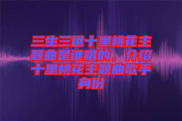 三生三世十里桃花主題曲是誰唱的，介紹十里桃花主題曲歌手身份