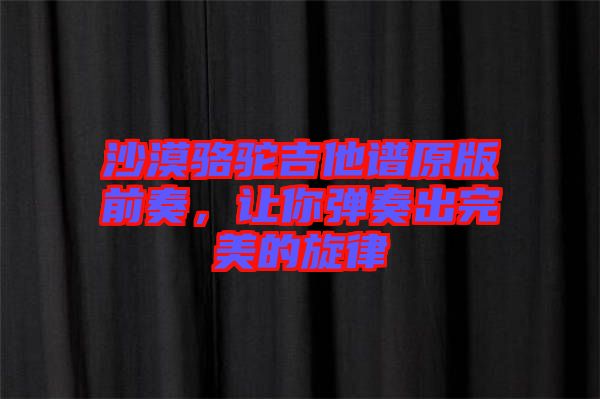 沙漠駱駝吉他譜原版前奏，讓你彈奏出完美的旋律
