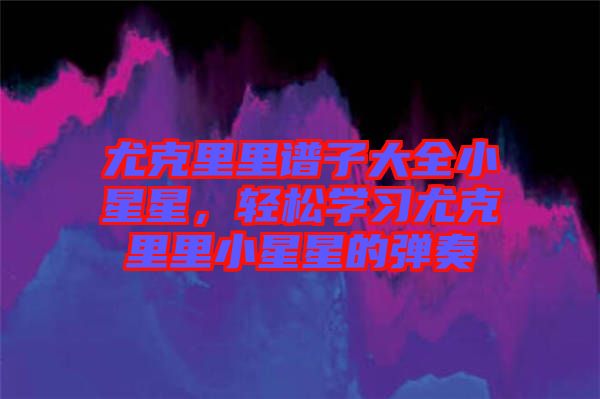 尤克里里譜子大全小星星，輕松學(xué)習(xí)尤克里里小星星的彈奏