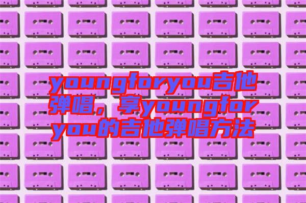 youngforyou吉他彈唱，享youngforyou的吉他彈唱方法