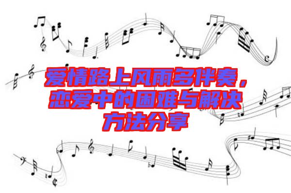 愛情路上風雨多伴奏，戀愛中的困難與解決方法分享