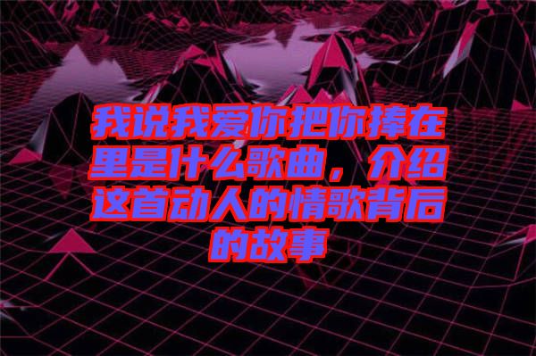 我說我愛你把你捧在里是什么歌曲，介紹這首動人的情歌背后的故事
