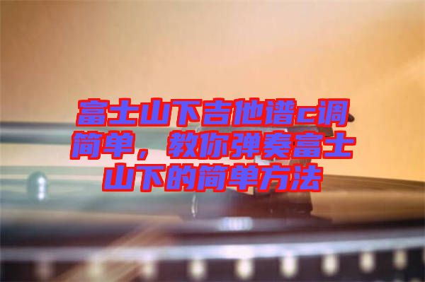 富士山下吉他譜c調(diào)簡單，教你彈奏富士山下的簡單方法