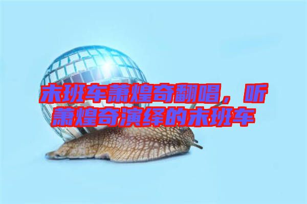 末班車蕭煌奇翻唱，聽蕭煌奇演繹的末班車