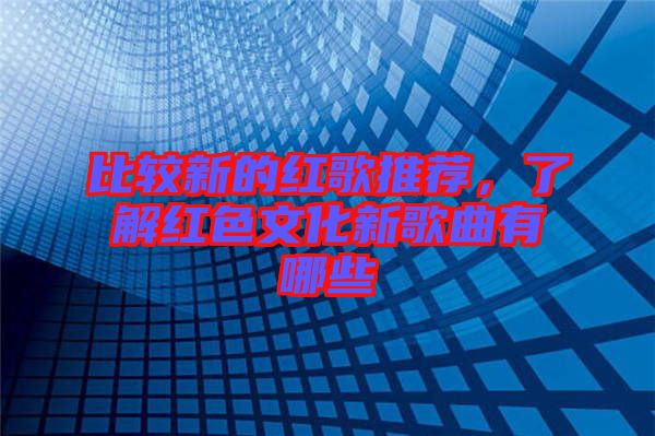 比較新的紅歌推薦，了解紅色文化新歌曲有哪些