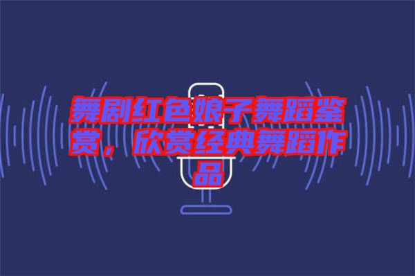 舞劇紅色娘子舞蹈鑒賞，欣賞經(jīng)典舞蹈作品