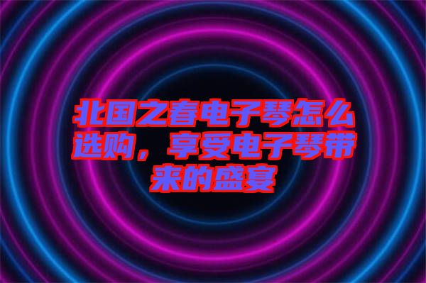 北國之春電子琴怎么選購，享受電子琴帶來的盛宴
