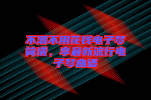 不潮不用花錢電子琴簡(jiǎn)譜，享最新流行電子琴曲譜