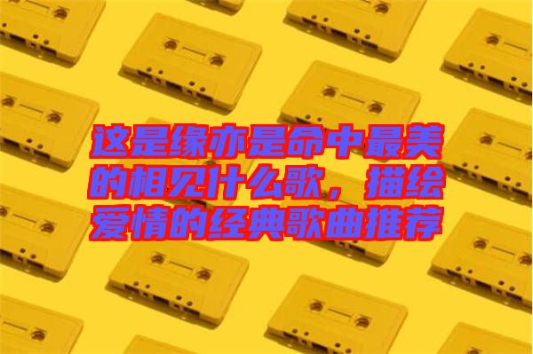 這是緣亦是命中最美的相見什么歌，描繪愛情的經(jīng)典歌曲推薦