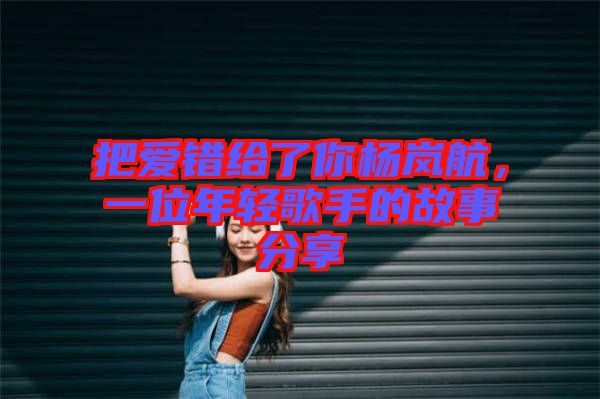 把愛(ài)錯(cuò)給了你楊嵐航，一位年輕歌手的故事分享