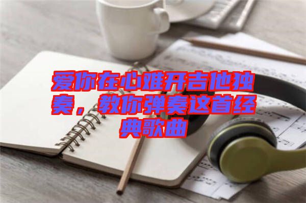 愛你在心難開吉他獨(dú)奏，教你彈奏這首經(jīng)典歌曲