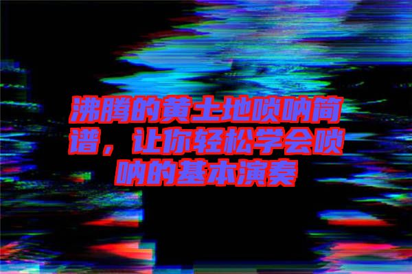 沸騰的黃土地嗩吶簡譜，讓你輕松學會嗩吶的基本演奏
