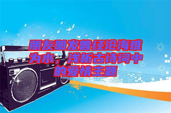 朋友圈發(fā)曾經(jīng)滄海難為水，淺析古詩詞中的愛情主題