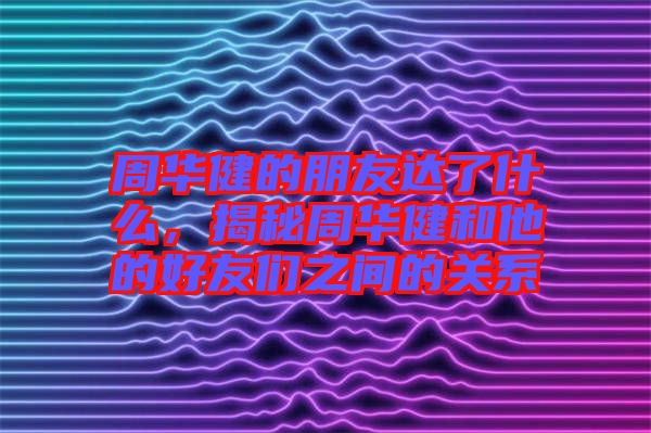 周華健的朋友達了什么，揭秘周華健和他的好友們之間的關系