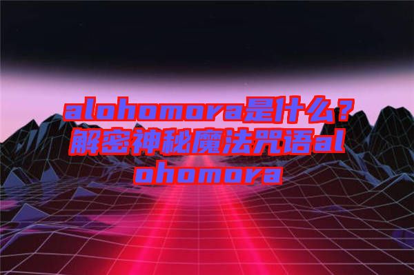 alohomora是什么？解密神秘魔法咒語alohomora