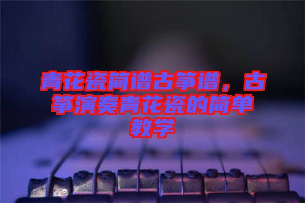 青花瓷簡(jiǎn)譜古箏譜，古箏演奏青花瓷的簡(jiǎn)單教學(xué)
