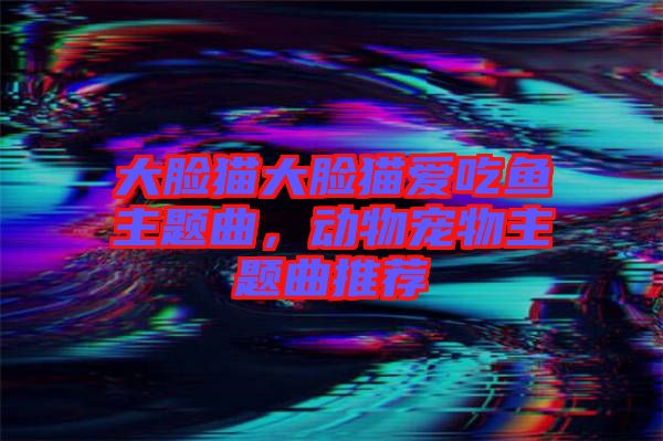 大臉貓大臉貓愛吃魚主題曲，動(dòng)物寵物主題曲推薦