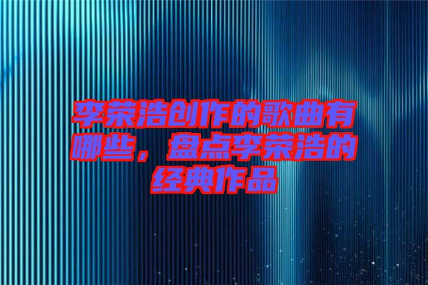 李榮浩創(chuàng)作的歌曲有哪些，盤點李榮浩的經(jīng)典作品