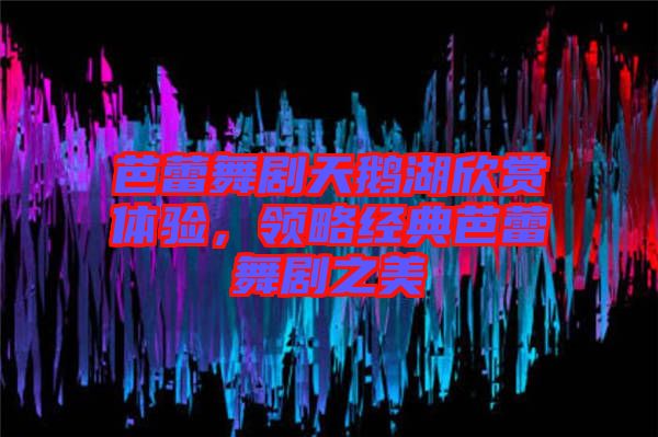 芭蕾舞劇天鵝湖欣賞體驗，領(lǐng)略經(jīng)典芭蕾舞劇之美