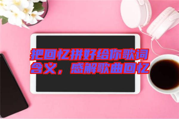 把回憶拼好給你歌詞含義，感解歌曲回憶