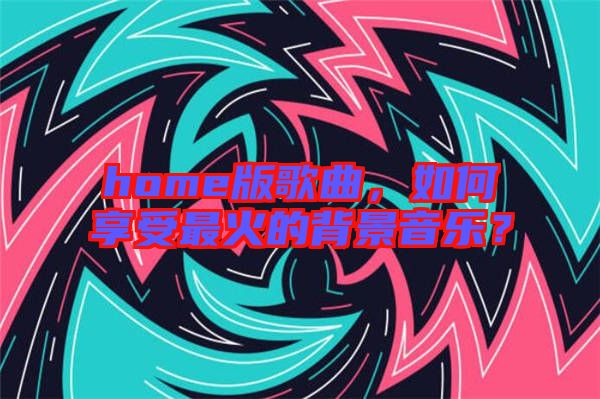 home版歌曲，如何享受最火的背景音樂？