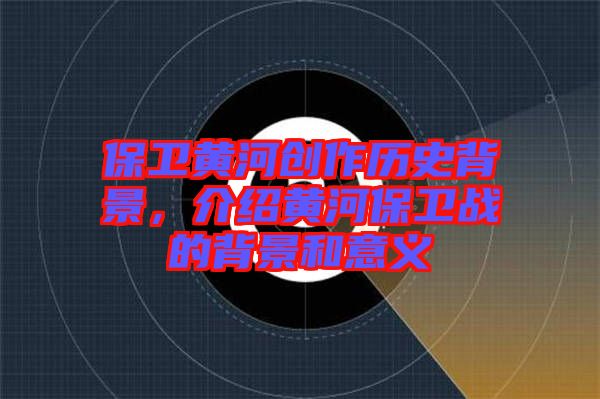 保衛(wèi)黃河創(chuàng)作歷史背景，介紹黃河保衛(wèi)戰(zhàn)的背景和意義