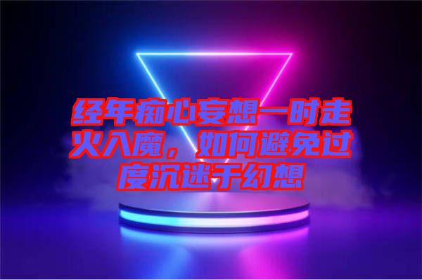 經(jīng)年癡心妄想一時走火入魔，如何避免過度沉迷于幻想