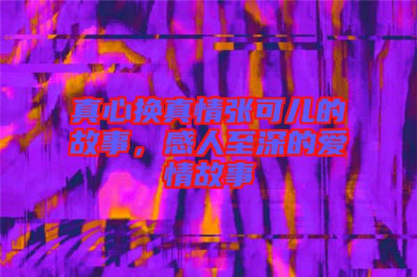 真心換真情張可兒的故事，感人至深的愛(ài)情故事