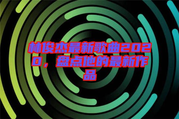 林俊杰最新歌曲2020，盤點他的最新作品