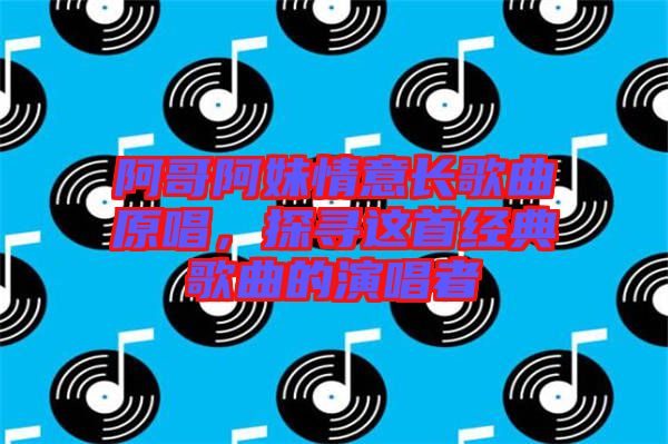 阿哥阿妹情意長(zhǎng)歌曲原唱，探尋這首經(jīng)典歌曲的演唱者