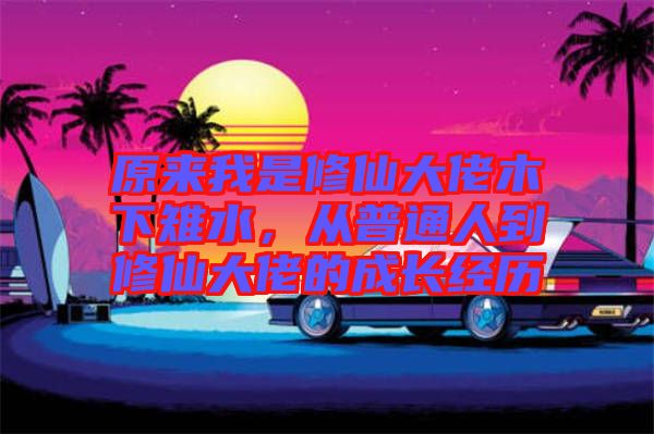 原來我是修仙大佬木下雉水，從普通人到修仙大佬的成長經(jīng)歷