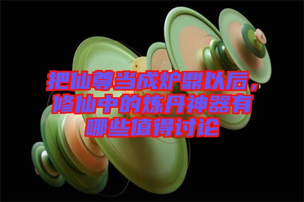 把仙尊當成爐鼎以后，修仙中的煉丹神器有哪些值得討論