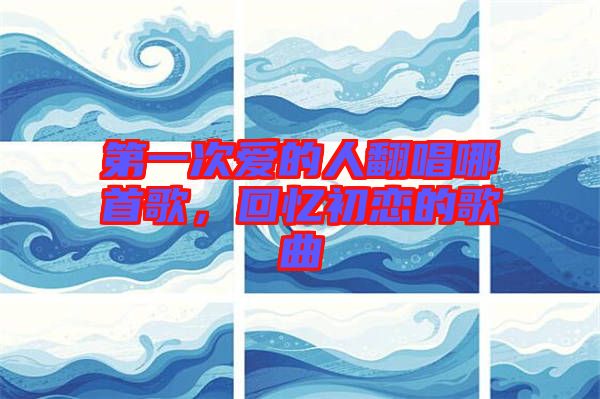 第一次愛的人翻唱哪首歌，回憶初戀的歌曲
