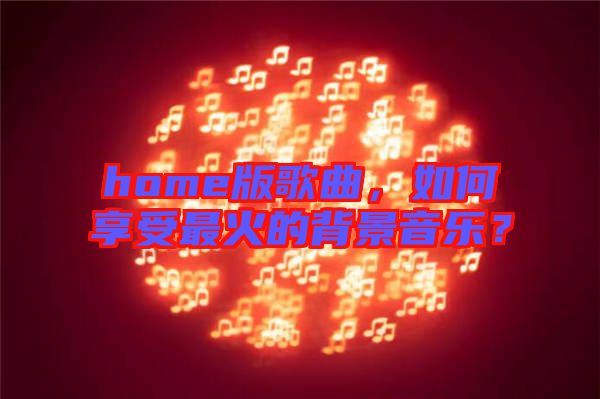home版歌曲，如何享受最火的背景音樂？