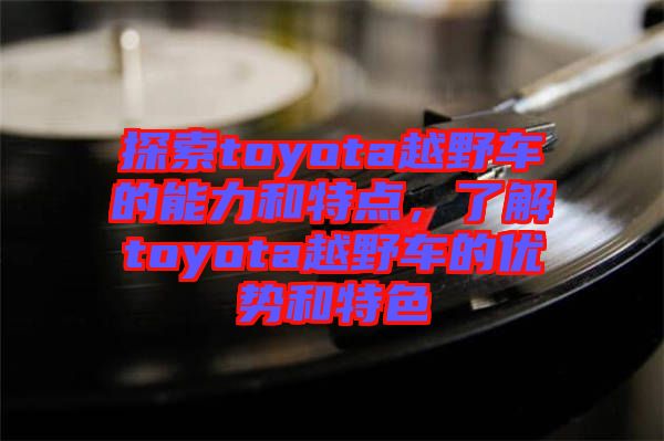 探索toyota越野車的能力和特點，了解toyota越野車的優(yōu)勢和特色