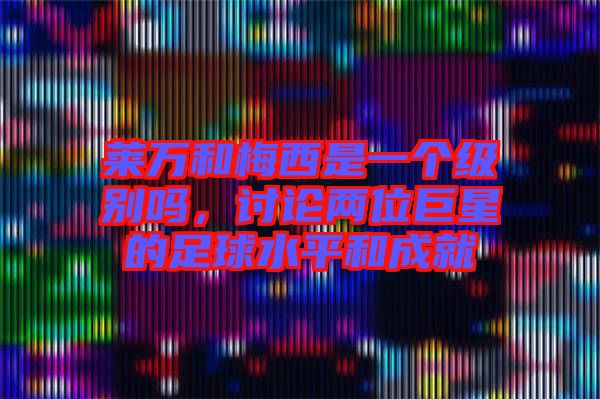 萊萬(wàn)和梅西是一個(gè)級(jí)別嗎，討論兩位巨星的足球水平和成就