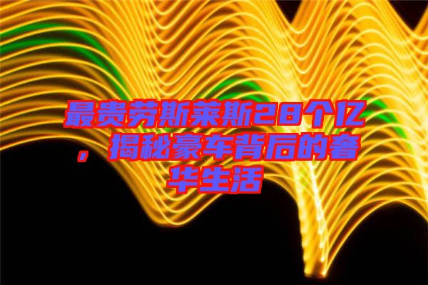 最貴勞斯萊斯28個(gè)億，揭秘豪車背后的奢華生活