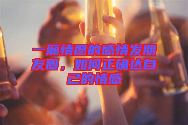 一廂情愿的感情發(fā)朋友圈，如何正確達(dá)自己的情感