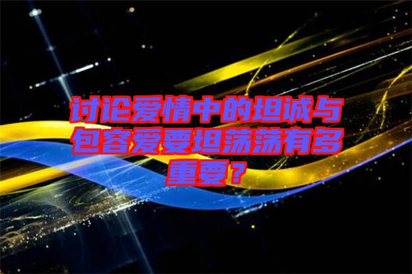 討論愛情中的坦誠與包容愛要坦蕩蕩有多重要？