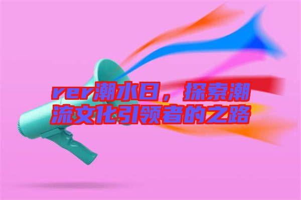 rer潮水日，探索潮流文化引領(lǐng)者的之路