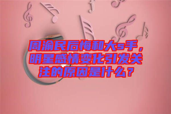 周渝民后悔和大s手，明星感情變化引發(fā)關(guān)注的原因是什么？