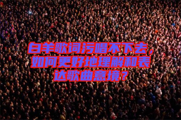 白羊歌詞污唱不下去，如何更好地理解和表達歌曲意境？