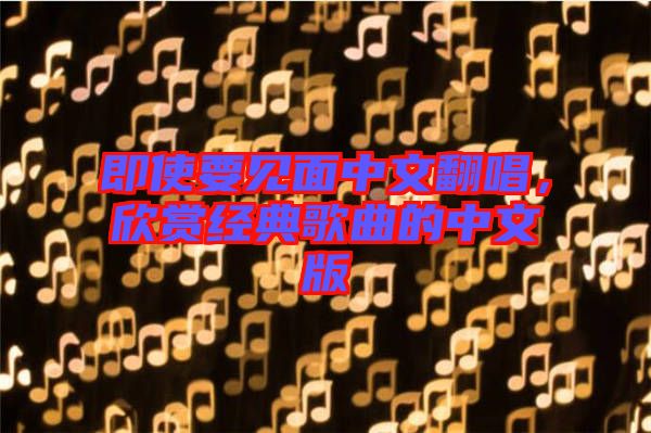 即使要見(jiàn)面中文翻唱，欣賞經(jīng)典歌曲的中文版