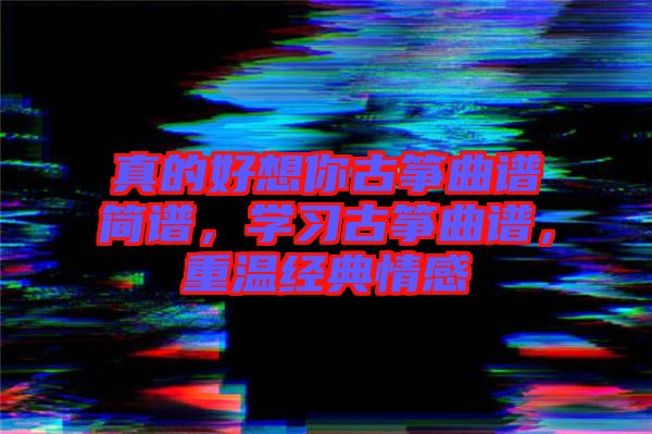 真的好想你古箏曲譜簡(jiǎn)譜，學(xué)習(xí)古箏曲譜，重溫經(jīng)典情感
