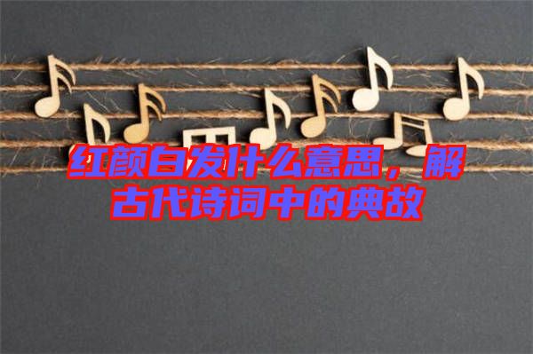 紅顏白發(fā)什么意思，解古代詩詞中的典故