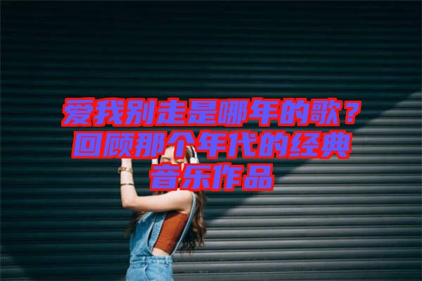 愛我別走是哪年的歌？回顧那個(gè)年代的經(jīng)典音樂作品