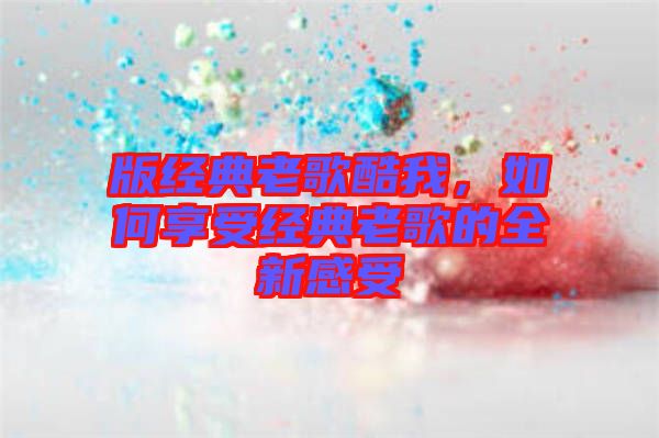 版經(jīng)典老歌酷我，如何享受經(jīng)典老歌的全新感受